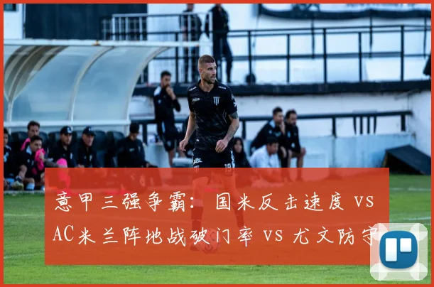 意甲三强争霸：国米反击速度 vs AC米兰阵地战破门率 vs 尤文防守稳固性