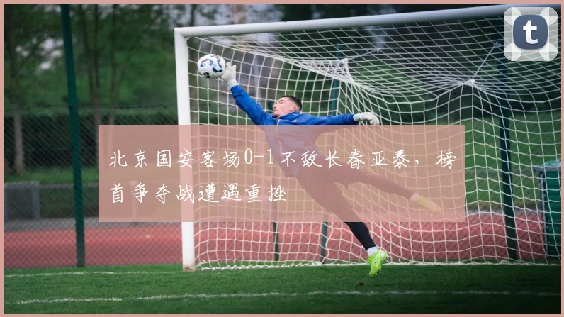 北京国安客场0-1不敌长春亚泰，榜首争夺战遭遇重挫