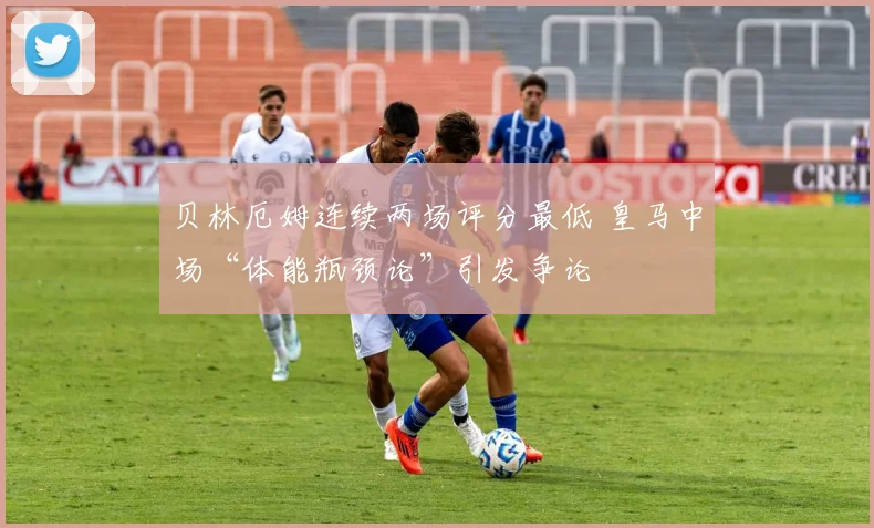 贝林厄姆连续两场评分最低 皇马中场“体能瓶颈论”引发争论